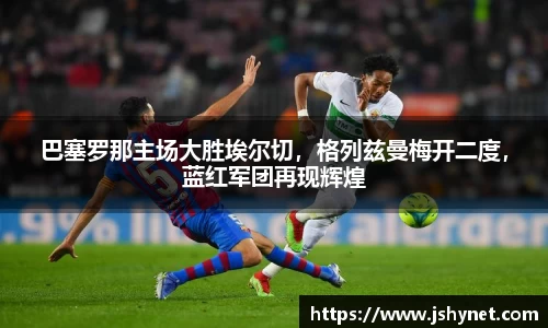 巴塞罗那主场大胜埃尔切，格列兹曼梅开二度，蓝红军团再现辉煌
