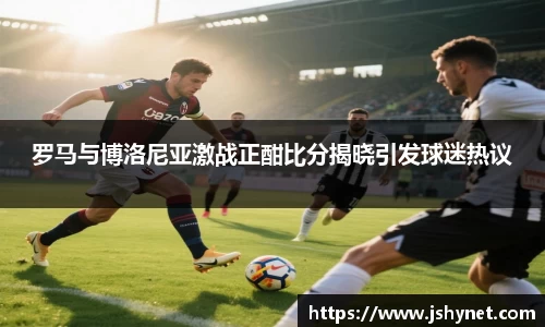 罗马与博洛尼亚激战正酣比分揭晓引发球迷热议